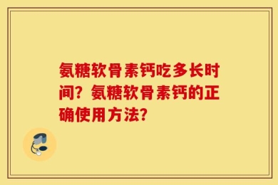 氨糖软骨素钙吃多长时间？氨糖软骨素钙的正确使用方法？