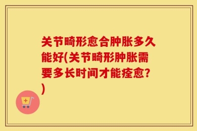 关节畸形愈合肿胀多久能好(关节畸形肿胀需要多长时间才能痊愈？)