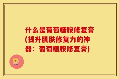 什么是葡萄糖胺修复膏(提升肌肤修复力的神器：葡萄糖胺修复膏)