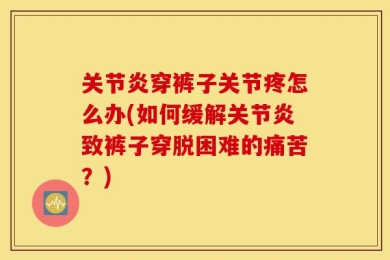 关节炎穿裤子关节疼怎么办(如何缓解关节炎致裤子穿脱困难的痛苦？)