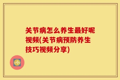 关节病怎么养生最好呢视频(关节病预防养生技巧视频分享)