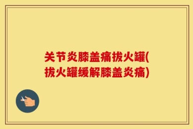 关节炎膝盖痛拔火罐(拔火罐缓解膝盖炎痛)
