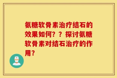 氨糖软骨素治疗结石的效果如何？？探讨氨糖软骨素对结石治疗的作用？