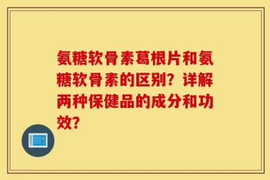 氨糖软骨素葛根片和氨糖软骨素的区别？详解两种保健品的成分和功效？