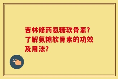 吉林修药氨糖软骨素？了解氨糖软骨素的功效及用法？