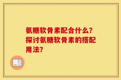 氨糖软骨素配合什么？探讨氨糖软骨素的搭配用法？