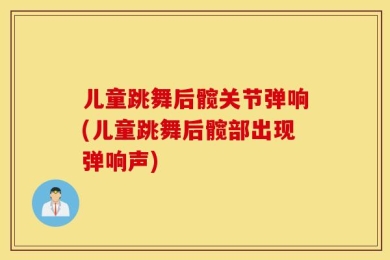 儿童跳舞后髋关节弹响(儿童跳舞后髋部出现弹响声)