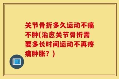关节骨折多久运动不痛不肿(治愈关节骨折需要多长时间运动不再疼痛肿胀？)