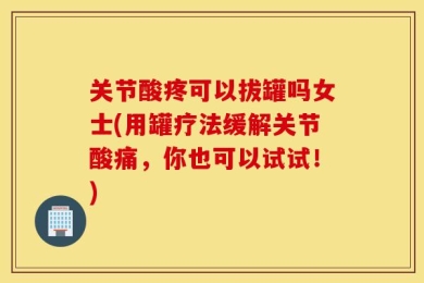 关节酸疼可以拔罐吗女士(用罐疗法缓解关节酸痛，你也可以试试！)