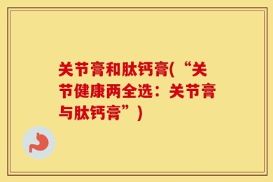 关节膏和肽钙膏(“关节健康两全选：关节膏与肽钙膏”)