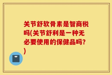关节舒软骨素是智商税吗(关节舒利是一种无必要使用的保健品吗？)