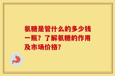 氨糖是管什么的多少钱一瓶？了解氨糖的作用及市场价格？
