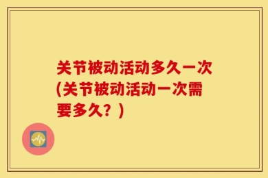 关节被动活动多久一次(关节被动活动一次需要多久？)