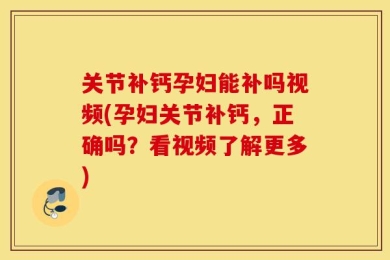 关节补钙孕妇能补吗视频(孕妇关节补钙，正确吗？看视频了解更多)