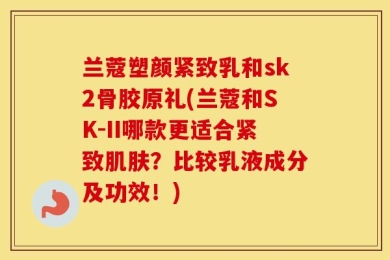 兰蔻塑颜紧致乳和sk2骨胶原礼(兰蔻和SK-II哪款更适合紧致肌肤？比较乳液成分及功效！)