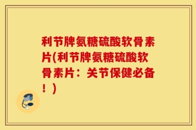 利节牌氨糖硫酸软骨素片(利节牌氨糖硫酸软骨素片：关节保健必备！)