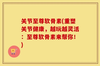 关节至尊软骨素(重塑关节健康，越玩越灵活：至尊软骨素来帮你！)