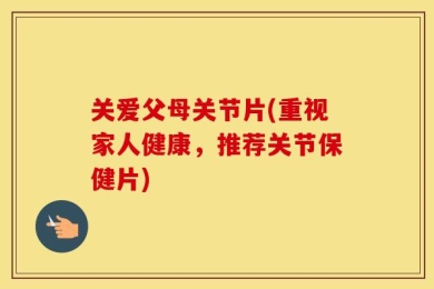 关爱父母关节片(重视家人健康，推荐关节保健片)