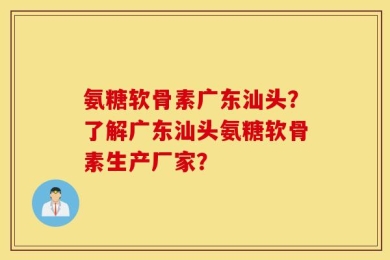 氨糖软骨素广东汕头？了解广东汕头氨糖软骨素生产厂家？