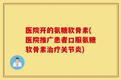 医院开的氨糖软骨素(医院推广患者口服氨糖软骨素治疗关节炎)