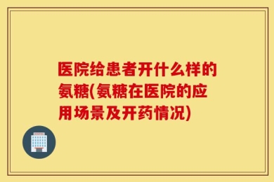 医院给患者开什么样的氨糖(氨糖在医院的应用场景及开药情况)