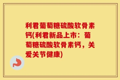 利君葡萄糖硫酸软骨素钙(利君新品上市：葡萄糖硫酸软骨素钙，关爱关节健康)