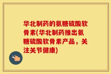 华北制药的氨糖硫酸软骨素(华北制药推出氨糖硫酸软骨素产品，关注关节健康)