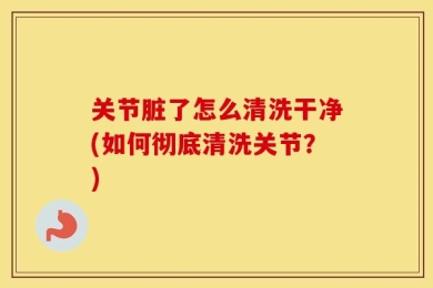 关节脏了怎么清洗干净(如何彻底清洗关节？)