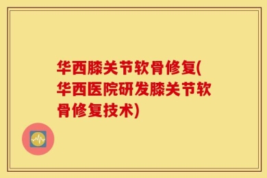 华西膝关节软骨修复(华西医院研发膝关节软骨修复技术)