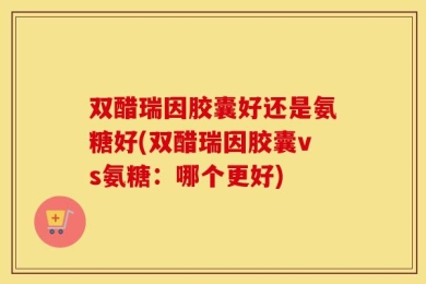 双醋瑞因胶囊好还是氨糖好(双醋瑞因胶囊vs氨糖：哪个更好)