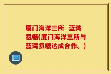 厦门海洋三所  蓝湾氨糖(厦门海洋三所与蓝湾氨糖达成合作。)