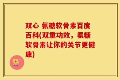 双心 氨糖软骨素百度百科(双重功效，氨糖软骨素让你的关节更健康)