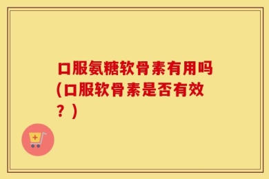 口服氨糖软骨素有用吗(口服软骨素是否有效？)