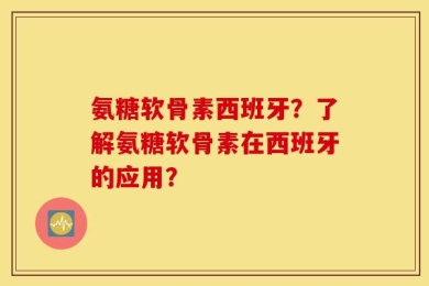 氨糖软骨素西班牙？了解氨糖软骨素在西班牙的应用？