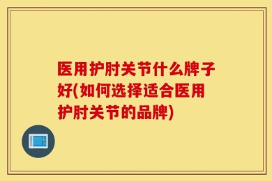 医用护肘关节什么牌子好(如何选择适合医用护肘关节的品牌)
