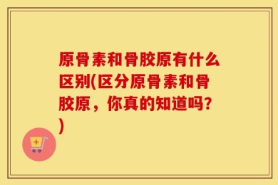 原骨素和骨胶原有什么区别(区分原骨素和骨胶原，你真的知道吗？)