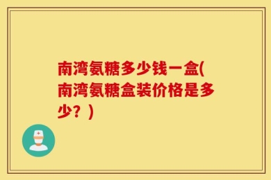 南湾氨糖多少钱一盒(南湾氨糖盒装价格是多少？)