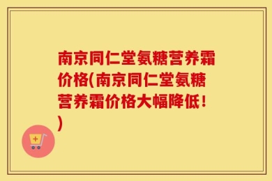 南京同仁堂氨糖营养霜价格(南京同仁堂氨糖营养霜价格大幅降低！)