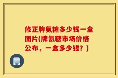 修正牌氨糖多少钱一盒图片(牌氨糖市场价格公布，一盒多少钱？)
