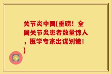 关节炎中国(重磅！全国关节炎患者数量惊人，医学专家出谋划策！)