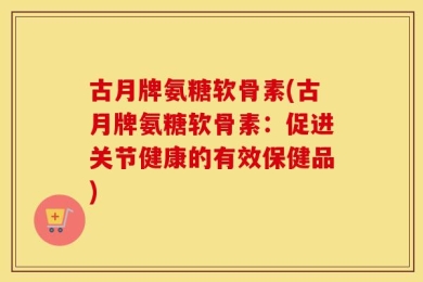 古月牌氨糖软骨素(古月牌氨糖软骨素：促进关节健康的有效保健品)