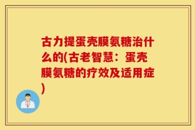古力提蛋壳膜氨糖治什么的(古老智慧：蛋壳膜氨糖的疗效及适用症)