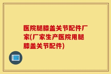 医院腿膝盖关节配件厂家(厂家生产医院用腿膝盖关节配件)