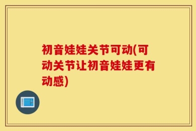 初音娃娃关节可动(可动关节让初音娃娃更有动感)