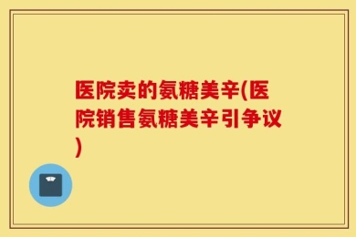 医院卖的氨糖美辛(医院销售氨糖美辛引争议)