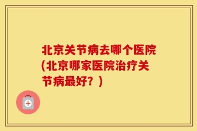 北京关节病去哪个医院(北京哪家医院治疗关节病最好？)