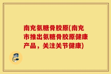 南充氨糖骨胶原(南充市推出氨糖骨胶原健康产品，关注关节健康)