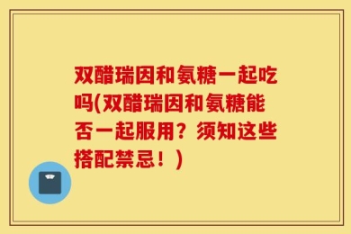 双醋瑞因和氨糖一起吃吗(双醋瑞因和氨糖能否一起服用？须知这些搭配禁忌！)
