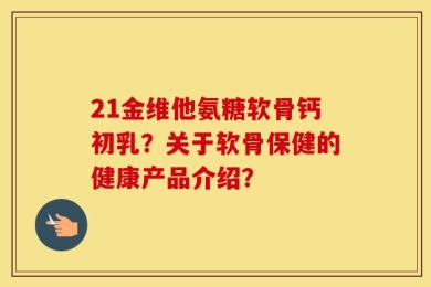 21金维他氨糖软骨钙初乳？关于软骨保健的健康产品介绍？