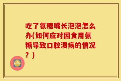 吃了氨糖嘴长泡泡怎么办(如何应对因食用氨糖导致口腔溃疡的情况？)